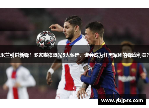 米兰引进新锋！多家媒体曝光5大候选，谁会成为红黑军团的锋线利器？