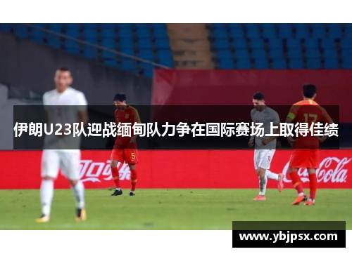 伊朗U23队迎战缅甸队力争在国际赛场上取得佳绩