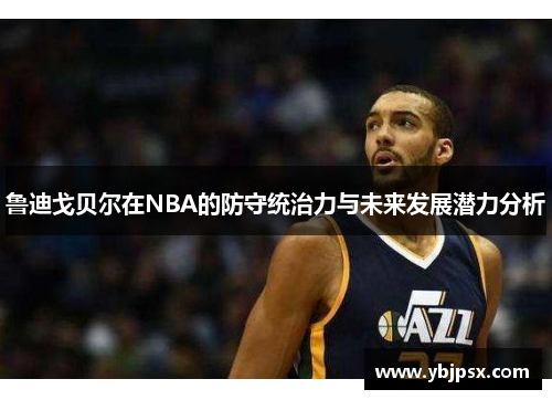 鲁迪戈贝尔在NBA的防守统治力与未来发展潜力分析
