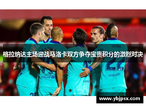 格拉纳达主场迎战马洛卡双方争夺宝贵积分的激烈对决